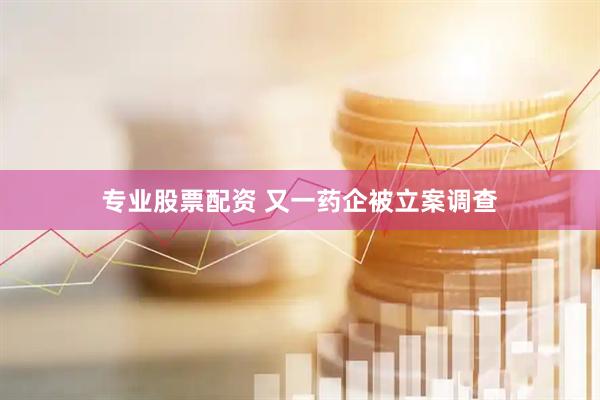 专业股票配资 又一药企被立案调查
