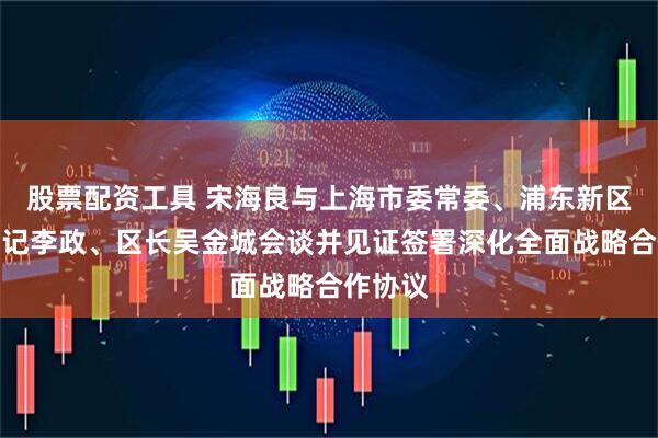 股票配资工具 宋海良与上海市委常委、浦东新区区委书记李政、区长吴金城会谈并见证签署深化全面战略合作协议