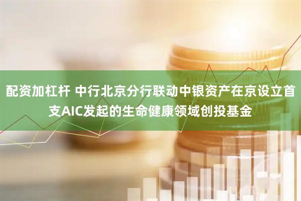 配资加杠杆 中行北京分行联动中银资产在京设立首支AIC发起的生命健康领域创投基金