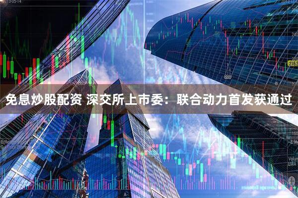 免息炒股配资 深交所上市委：联合动力首发获通过