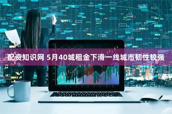 配资知识网 5月40城租金下滑一线城市韧性较强