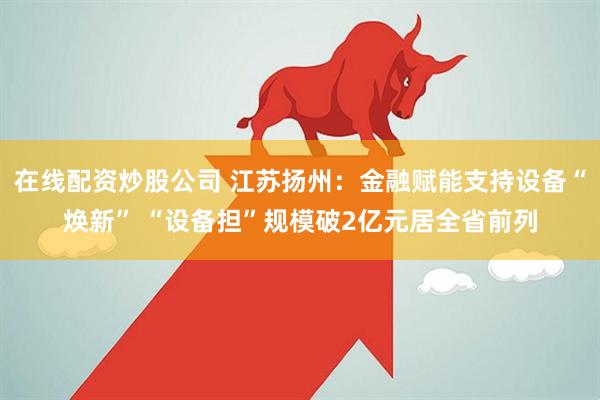 在线配资炒股公司 江苏扬州：金融赋能支持设备“焕新” “设备担”规模破2亿元居全省前列