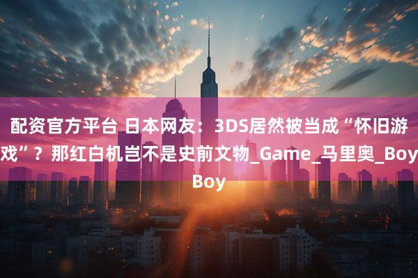 配资官方平台 日本网友：3DS居然被当成“怀旧游戏”？那红白机岂不是史前文物_Game_马里奥_Boy