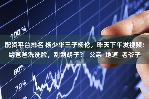 配资平台排名 杨少华三子杨伦，昨天下午发视频：给爸爸洗洗脸，刮刮胡子？_父亲_地道_老爷子
