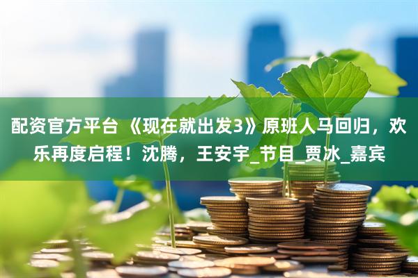 配资官方平台 《现在就出发3》原班人马回归，欢乐再度启程！沈腾，王安宇_节目_贾冰_嘉宾