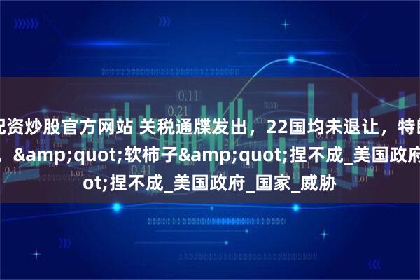 配资炒股官方网站 关税通牒发出，22国均未退让，特朗普进退维谷，&quot;软柿子&quot;捏不成_美国政府_国家_威胁