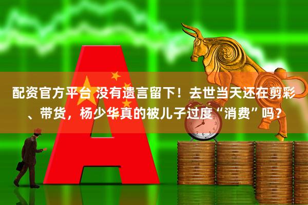 配资官方平台 没有遗言留下！去世当天还在剪彩、带货，杨少华真的被儿子过度“消费”吗？