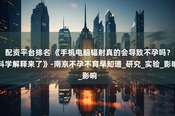 配资平台排名 《手机电脑辐射真的会导致不孕吗？科学解释来了》-南京不孕不育早知道_研究_实验_影响