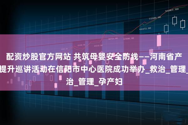 配资炒股官方网站 共筑母婴安全防线——河南省产科能力提升巡讲活动在信阳市中心医院成功举办_救治_管理_孕产妇