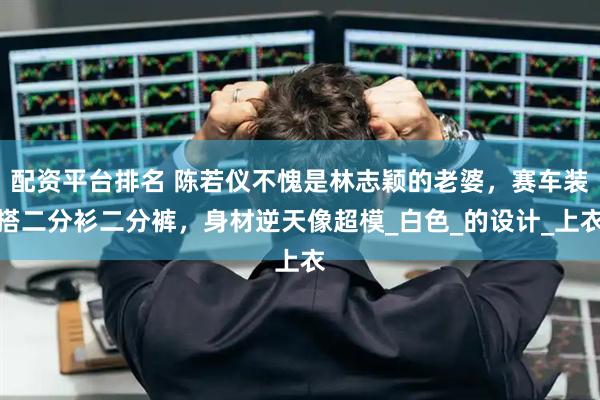 配资平台排名 陈若仪不愧是林志颖的老婆，赛车装搭二分衫二分裤，身材逆天像超模_白色_的设计_上衣