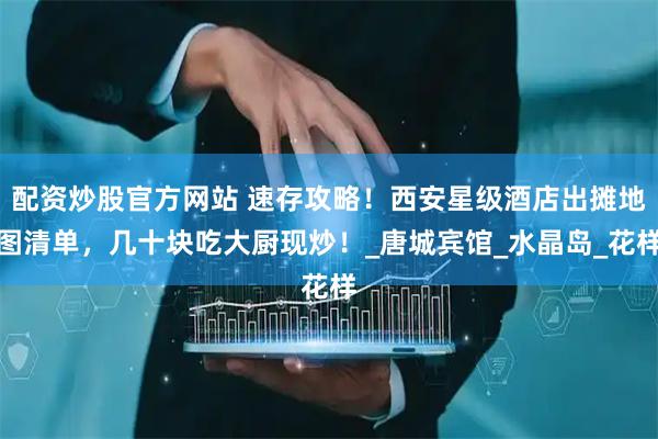 配资炒股官方网站 速存攻略！西安星级酒店出摊地图清单，几十块吃大厨现炒！_唐城宾馆_水晶岛_花样
