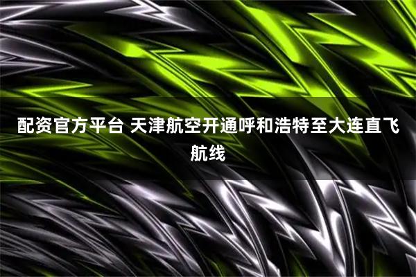 配资官方平台 天津航空开通呼和浩特至大连直飞航线