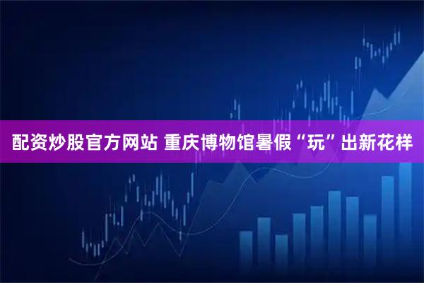 配资炒股官方网站 重庆博物馆暑假“玩”出新花样