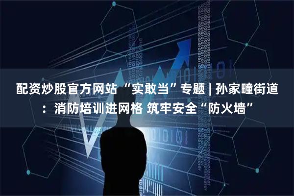 配资炒股官方网站 “实敢当”专题 | 孙家疃街道：消防培训进网格 筑牢安全“防火墙”