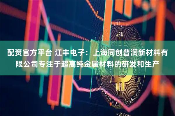配资官方平台 江丰电子：上海同创普润新材料有限公司专注于超高纯金属材料的研发和生产