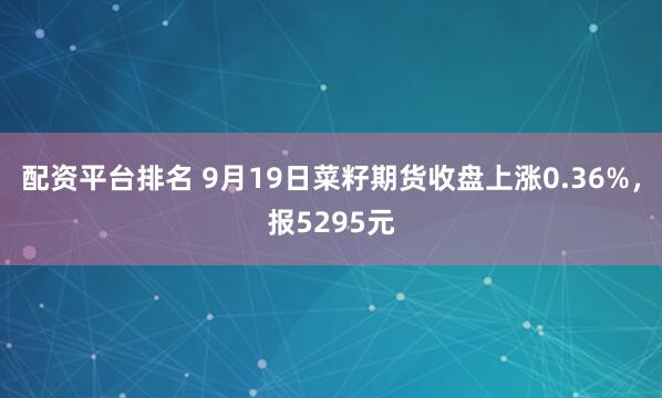 配资平台排名 9月19日菜籽期货收盘上涨0.36%，报5295元