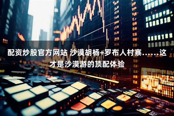 配资炒股官方网站 沙漠胡杨+罗布人村寨……这才是沙漠游的顶配体验