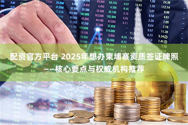 配资官方平台 2025年想办柬埔寨资质签证牌照——核心要点与权威机构推荐