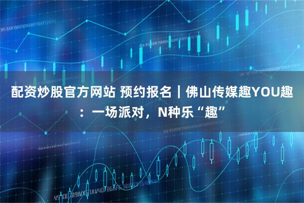 配资炒股官方网站 预约报名｜佛山传媒趣YOU趣：一场派对，N种乐“趣”