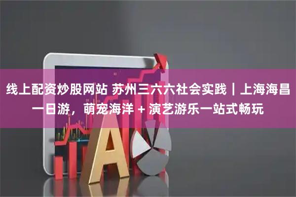 线上配资炒股网站 苏州三六六社会实践｜上海海昌一日游，萌宠海洋 + 演艺游乐一站式畅玩