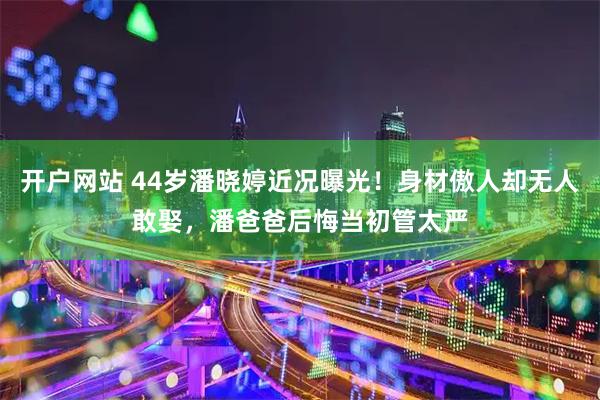 开户网站 44岁潘晓婷近况曝光！身材傲人却无人敢娶，潘爸爸后悔当初管太严
