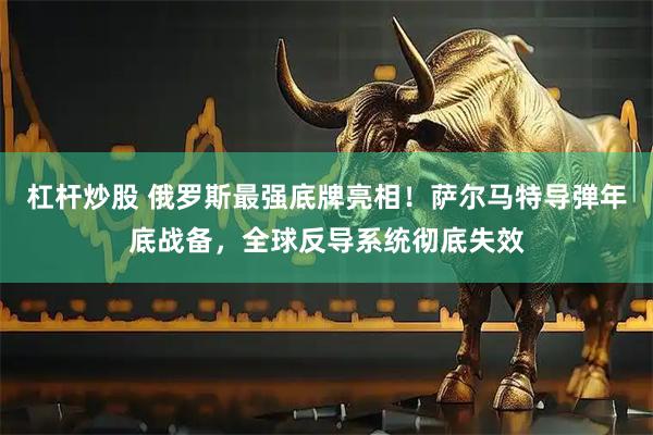 杠杆炒股 俄罗斯最强底牌亮相！萨尔马特导弹年底战备，全球反导系统彻底失效