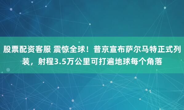 股票配资客服 震惊全球！普京宣布萨尔马特正式列装，射程3.5万公里可打遍地球每个角落
