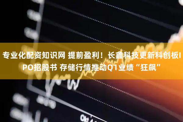 专业化配资知识网 提前盈利！长鑫科技更新科创板IPO招股书 存储行情推动Q1业绩“狂飙”