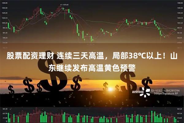 股票配资理财 连续三天高温，局部38℃以上！山东继续发布高温黄色预警