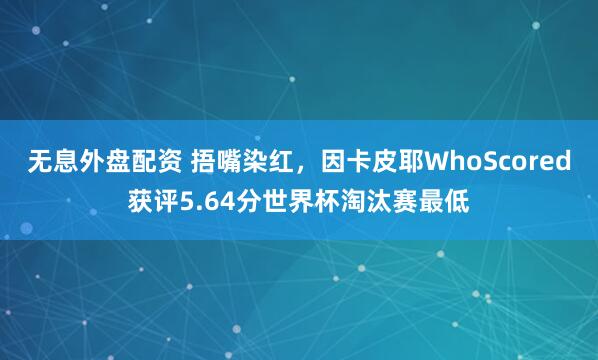 无息外盘配资 捂嘴染红，因卡皮耶WhoScored获评5.64分世界杯淘汰赛最低