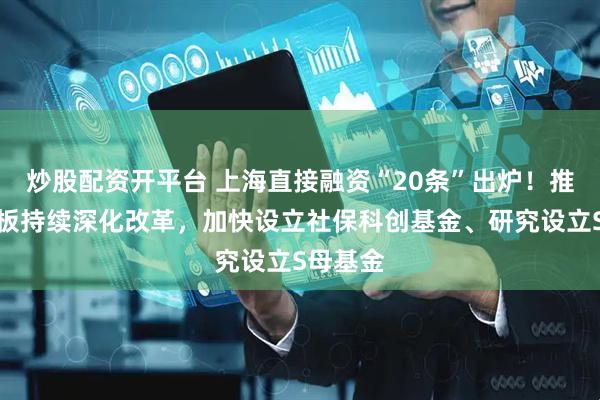炒股配资开平台 上海直接融资“20条”出炉！推动科创板持续深化改革，加快设立社保科创基金、研究设立S母基金