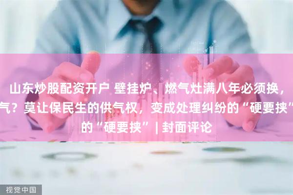 山东炒股配资开户 壁挂炉、燃气灶满八年必须换，不换不能购气？莫让保民生的供气权，变成处理纠纷的“硬要挟” | 封面评论