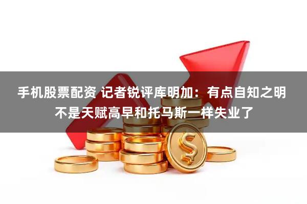 手机股票配资 记者锐评库明加：有点自知之明 不是天赋高早和托马斯一样失业了
