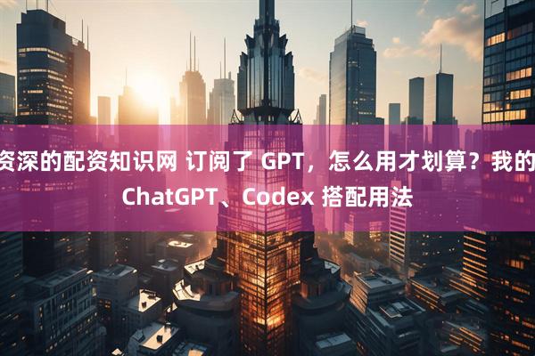 资深的配资知识网 订阅了 GPT，怎么用才划算？我的 ChatGPT、Codex 搭配用法