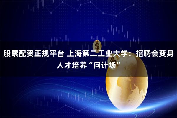 股票配资正规平台 上海第二工业大学：招聘会变身人才培养“问计场”