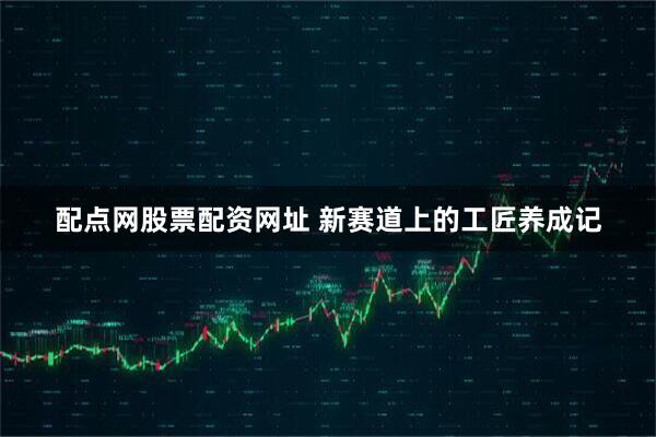 配点网股票配资网址 新赛道上的工匠养成记